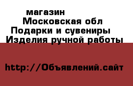 магазин  “HAPPY“ - Московская обл. Подарки и сувениры » Изделия ручной работы   